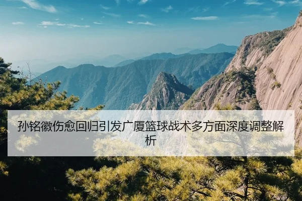 孙铭徽伤愈回归引发广厦篮球战术多方面深度调整解析